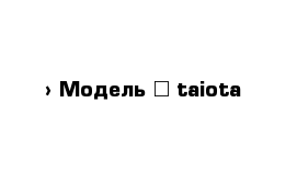  › Модель ­ taiota